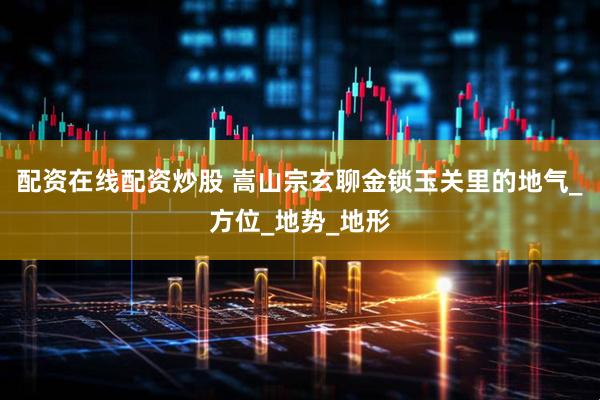 配资在线配资炒股 嵩山宗玄聊金锁玉关里的地气_方位_地势_地形