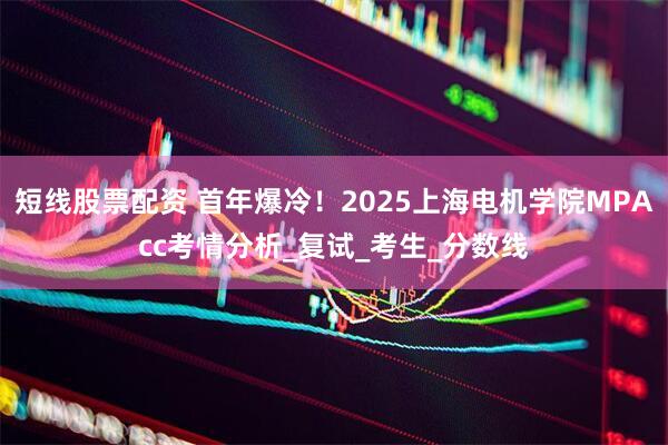 短线股票配资 首年爆冷！2025上海电机学院MPAcc考情分析_复试_考生_分数线
