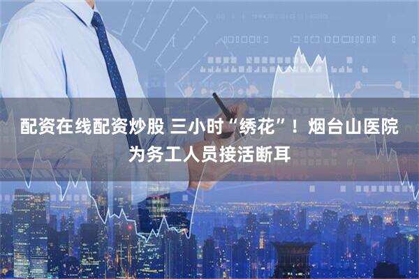 配资在线配资炒股 三小时“绣花”！烟台山医院为务工人员接活断耳