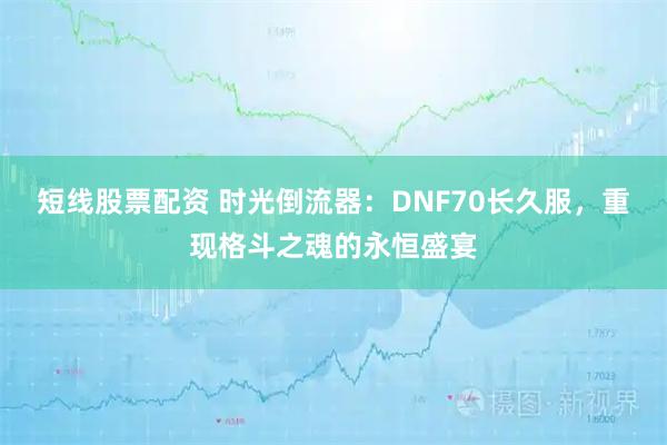 短线股票配资 时光倒流器:DNF70长久服,重现格斗之魂的永恒盛宴