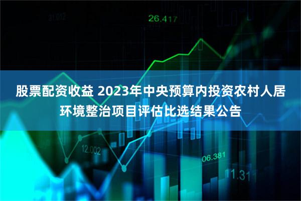 股票配资收益 2023年中央预算内投资农村人居环境整治项目评估比选结果公告