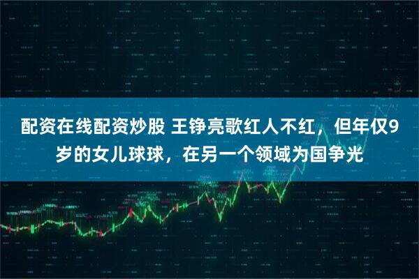 配资在线配资炒股 王铮亮歌红人不红，但年仅9岁的女儿球球，在另一个领域为国争光