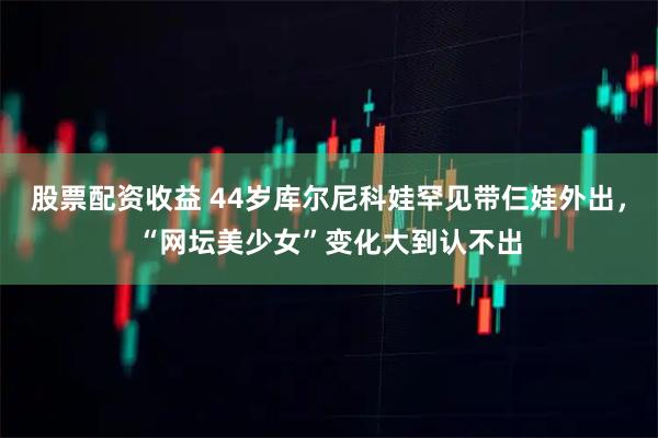 股票配资收益 44岁库尔尼科娃罕见带仨娃外出，“网坛美少女”变化大到认不出