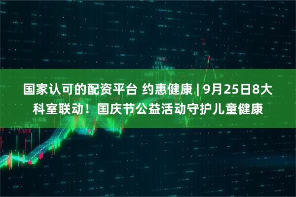 国家认可的配资平台 约惠健康 | 9月25日8大科室联动！国庆节公益活动守护儿童健康