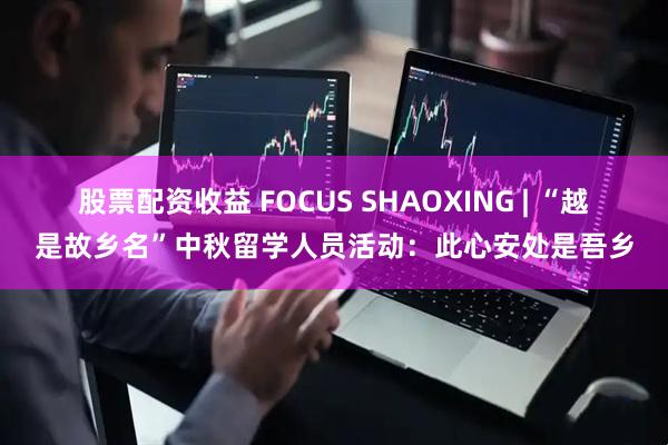 股票配资收益 FOCUS SHAOXING | “越是故乡名”中秋留学人员活动:此心安处是吾乡
