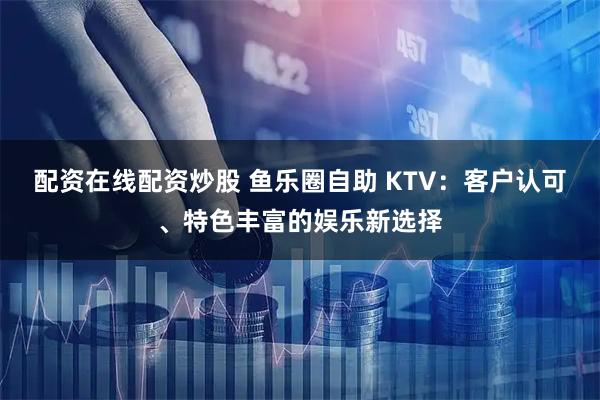 配资在线配资炒股 鱼乐圈自助 KTV：客户认可、特色丰富的娱乐新选择