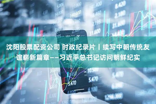 沈阳股票配资公司 时政纪录片丨续写中朝传统友谊崭新篇章——习近平总书记访问朝鲜纪实